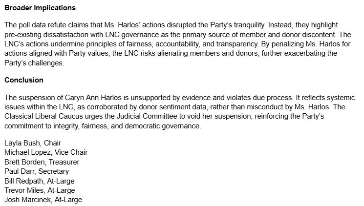 Broader Implications
The poll data refute claims that Ms. Harlos’ actions disrupted the Party’s tranquility. Instead, they highlight pre-existing dissatisfaction with LNC governance as the primary source of member and donor discontent. The LNC’s actions undermine principles of fairness, accountability, and transparency. By penalizing Ms. Harlos for actions aligned with Party values, the LNC risks alienating members and donors, further exacerbating the Party’s challenges.
Conclusion
The suspension of Caryn Ann Harlos is unsupported by evidence and violates due process. It reflects systemic issues within the LNC, as corroborated by donor sentiment data, rather than misconduct by Ms. Harlos. The Classical Liberal Caucus urges the Judicial Committee to void her suspension, reinforcing the Party’s commitment to integrity, fairness, and democratic governance.
