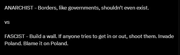 ANARCHIST - Borders, like governments, shouldn't even exist.

vs

FASCIST - Build a wall. If anyone tries to get in or out, shoot them. Invade Poland. Blame it on Poland.