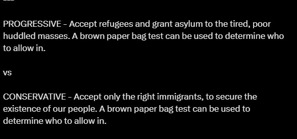 PROGRESSIVE - Accept refugees and grant asylum to the tired, poor huddled masses. A brown paper bag test can be used to determine who to allow in.

vs

CONSERVATIVE - Accept only the right immigrants, to secure the existence of our people. A brown paper bag test can be used to determine who to allow in.