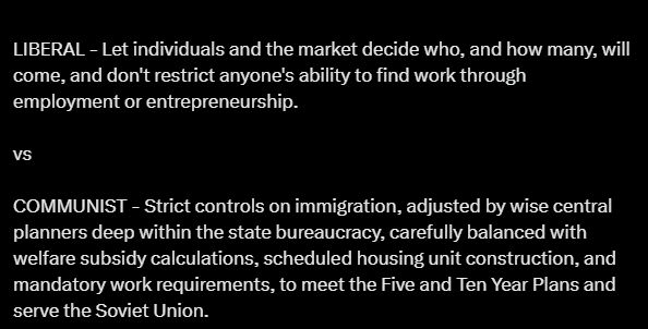 LIBERAL - Let individuals and the market decide who, and how many, will come, and don't restrict anyone's ability to find work through employment or entrepreneurship.

vs

COMMUNIST - Strict controls on immigration, adjusted by wise central planners deep within the state bureaucracy, carefully balanced with welfare subsidy calculations, scheduled housing unit construction, and mandatory work requirements, to meet the Five and Ten Year Plans and serve the Soviet Union.
