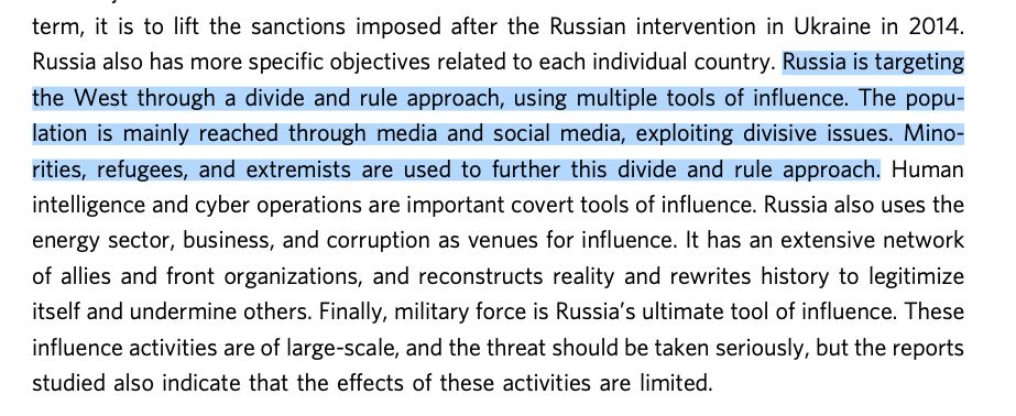 These influence activities support three main Russian strategic objectives: regime security, predominance in Russia’s near abroad, and world-power status for Russia. The long- term objective of Russian influence activities is to weaken NATO and the EU. In the shorter term, it is to lift the sanctions imposed after the Russian intervention in Ukraine in 2014. Russia also has more specific objectives related to each individual country. Russia is targeting the West through a divide and rule approach, using multiple tools of influence. The popu- lation is mainly reached through media and social media, exploiting divisive issues. Mino- rities, refugees, and extremists are used to further this divide and rule approach. Human intelligence and cyber operations are important covert tools of influence. Russia also uses the energy sector, business, and corruption as venues for influence. 