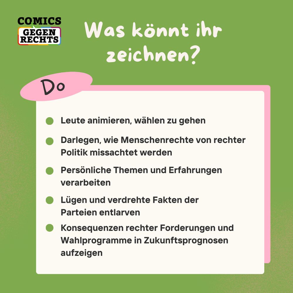 Was könnt ihr zeichnen?

- Leute animieren, wählen zu gehen.
- Darlegen, wie Menschenrechte von rechter Politik missachtet werden.
- Persönliche Themen und Erfahrungen verarbeiten.
- Lügen und verdrehte Fakten der Parteien entlarven.
- Konsequenzen rechter Forderungen und Wahlprogramme in Zukunftsprognosen aufzeigen.
