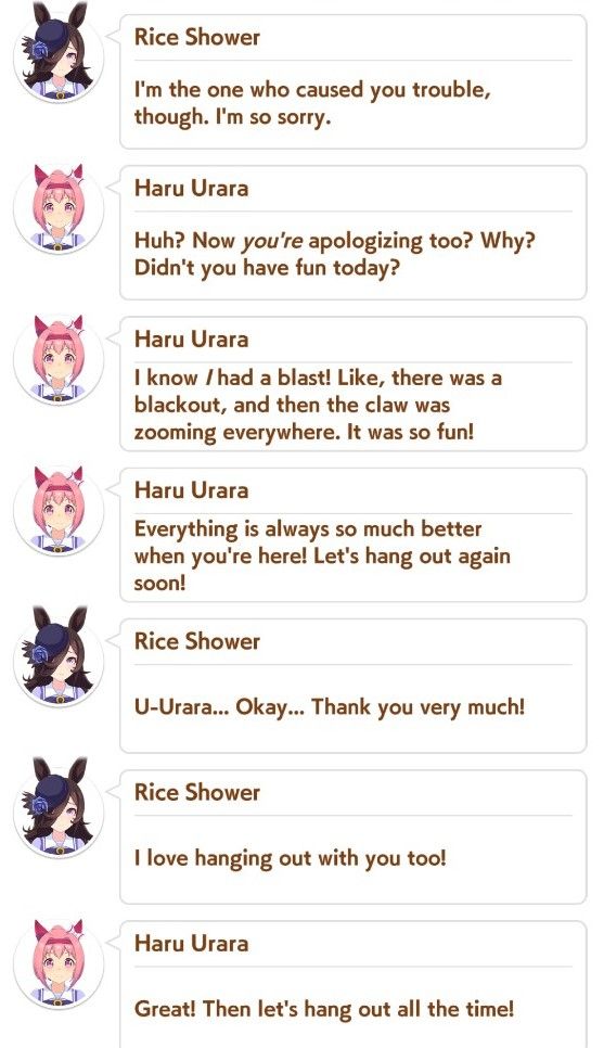 Continued from last image.

Rice: I'm the one who caused you trouble, though. I'm so sorry.
Urara: Huh? Now you're apologizing too? Why? Didn't you have fun today?
Urara: I know I had a blast! Like, there was a blackout, and then the claw was zooming everywhere. It was so fun!
Urara: Everything is always so much better when you're here! Let's hang out again soon!
Rice: U-Urara... Okay... Thank you very much!
Rice: I love hanging out with you too!
Urara: Great! Then let's hang out all the time!