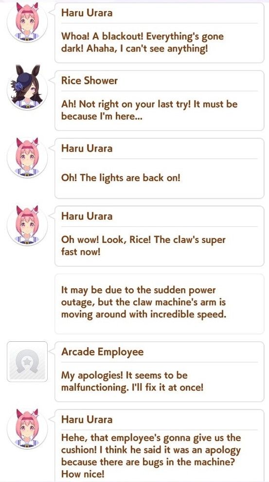 An excerpt from the Umamusume Pretty Derby game.
Setting: Haru Urara and Rice Shower are playing a claw machine game at the arcade when the power goes out temporarily.

Urara: Whoa! A blackout! Everything's gone dark! Ahaha, I can't see anything!
Rice: Ah! Not right on your last try! It must be because I'm here...
Urara: Oh! The lights are back on!
Urara: Oh wow! Look, Rice! The claw's super fast now!
Narrator: It may be due to the sudden power outage, but the claw machine's arm is moving around with incredible speed.
Arcade Employee: My apologies! It seems to be malfunctioning. I'll fix it at once!
Urara: Hehe, that employee's gonna give us the cushion! I think he said it was an apology because there are bugs in the machine? How nice!