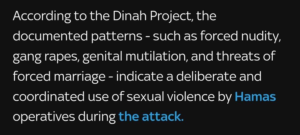 According to the Dinah Project, the documented patterns - such as forced nudity, gang rapes, genital mutilation, and threats of forced marriage - indicate a deliberate and coordinated use of sexual violence by Hamas operatives during the attack.