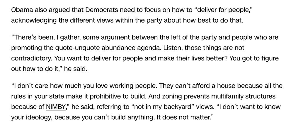 Obama also argued that Democrats need to focus on how to “deliver for people,” acknowledging the different views within the party about how best to do that.

“There’s been, I gather, some argument between the left of the party and people who are promoting the quote-unquote abundance agenda. Listen, those things are not contradictory. You want to deliver for people and make their lives better? You got to figure out how to do it,” he said.

“I don’t care how much you love working people. They can’t afford a house because all the rules in your state make it prohibitive to build. And zoning prevents multifamily structures because of NIMBY,” he said, referring to “not in my backyard” views. “I don’t want to know your ideology, because you can’t build anything. It does not matter.”