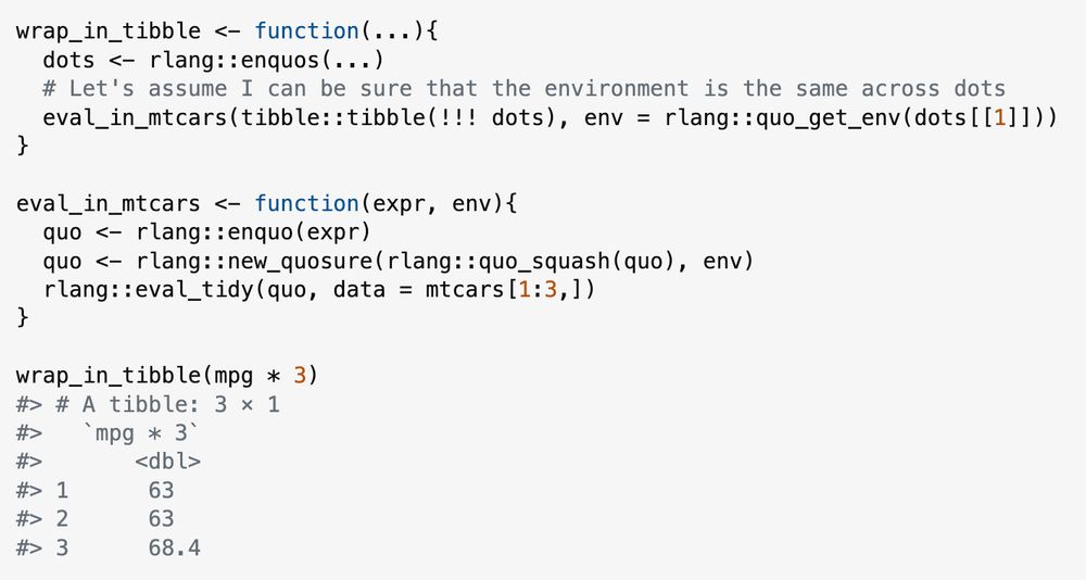wrap_in_tibble <- function(...){
  dots <- rlang::enquos(...)
  # Let's assume I can be sure that the environment is the same across dots
  eval_in_mtcars(tibble::tibble(!!! dots), env = rlang::quo_get_env(dots[[1]]))
}

eval_in_mtcars <- function(expr, env){
  quo <- rlang::enquo(expr)
  quo <- rlang::new_quosure(rlang::quo_squash(quo), env)
  rlang::eval_tidy(quo, data = mtcars[1:3,])
}

wrap_in_tibble(mpg * 3)
#> # A tibble: 3 × 1
#>   `mpg * 3`
#>       <dbl>
#> 1      63  
#> 2      63  
#> 3      68.4