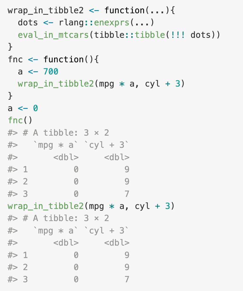   wrap_in_tibble2 <- function(...){
    dots <- rlang::enexprs(...)
    eval_in_mtcars(tibble::tibble(!!! dots))
  }
  fnc <- function(){
    a <- 700
    wrap_in_tibble2(mpg * a, cyl + 3)
  }
  a <- 0
  fnc()
  wrap_in_tibble2(mpg * a, cyl + 3)