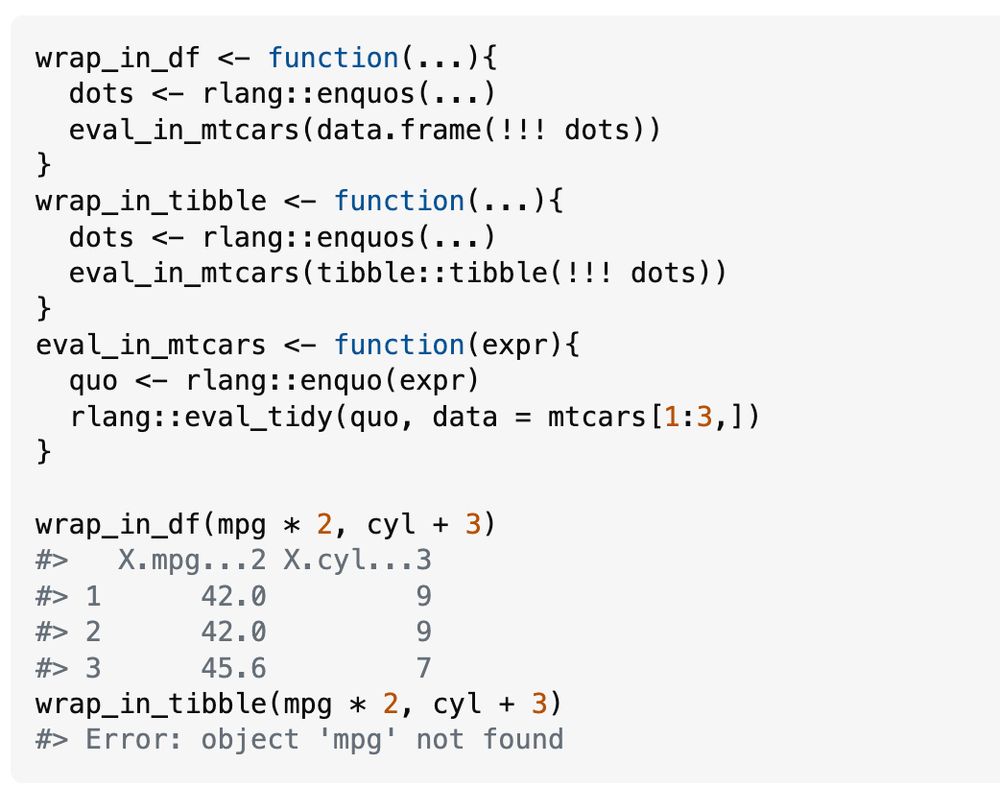 wrap_in_df <- function(...){
  dots <- rlang::enquos(...)
  eval_in_mtcars(data.frame(!!! dots))
}
wrap_in_tibble <- function(...){
  dots <- rlang::enquos(...)
  eval_in_mtcars(tibble::tibble(!!! dots))
}
eval_in_mtcars <- function(expr){
  quo <- rlang::enquo(expr)
  rlang::eval_tidy(quo, data = mtcars[1:3,])
}

wrap_in_df(mpg * 2, cyl + 3)
#>   X.mpg...2 X.cyl...3
#> 1      42.0         9
#> 2      42.0         9
#> 3      45.6         7
wrap_in_tibble(mpg * 2, cyl + 3)
#> Error: object 'mpg' not found