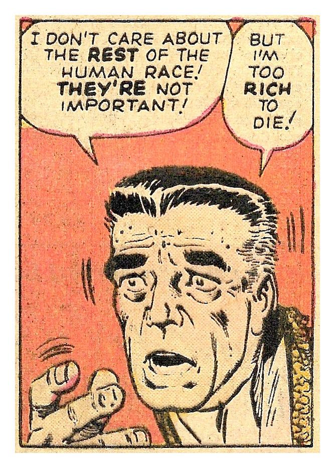 A comic panel of an agitated man's face, saying 
"I don't care about the REST of the human race! 
THEY'RE not important!" 
"But I'm too RICH to die!"
