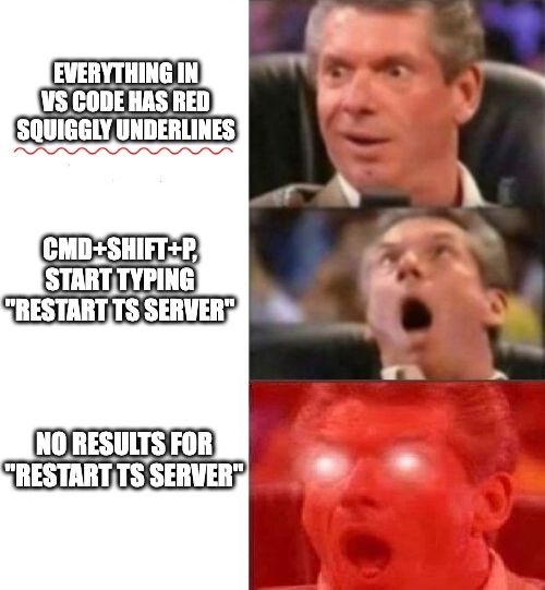 meme template, text on the left, increasingly strong reactions by Vince McMahon Reaction on the right
1. Everything in VS Code has red squiggly underlines
2. cmd+shift+p, start typing "restart ts server"
3. no results for "restart ts server"