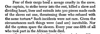 Fear of their cargo bred a savage cruelty in the crew. One captain, to strike terror into the rest, killed a slave and dividing heart, liver and entrails into 300 pieces made each of the slaves eat one, threatening those who refused with the same torture. Such incidents were not rare. Given the circumstances such things were (and are) inevitable. Nor did the system spare the slavers. Every year one-fifth of all who took part in the African trade died.