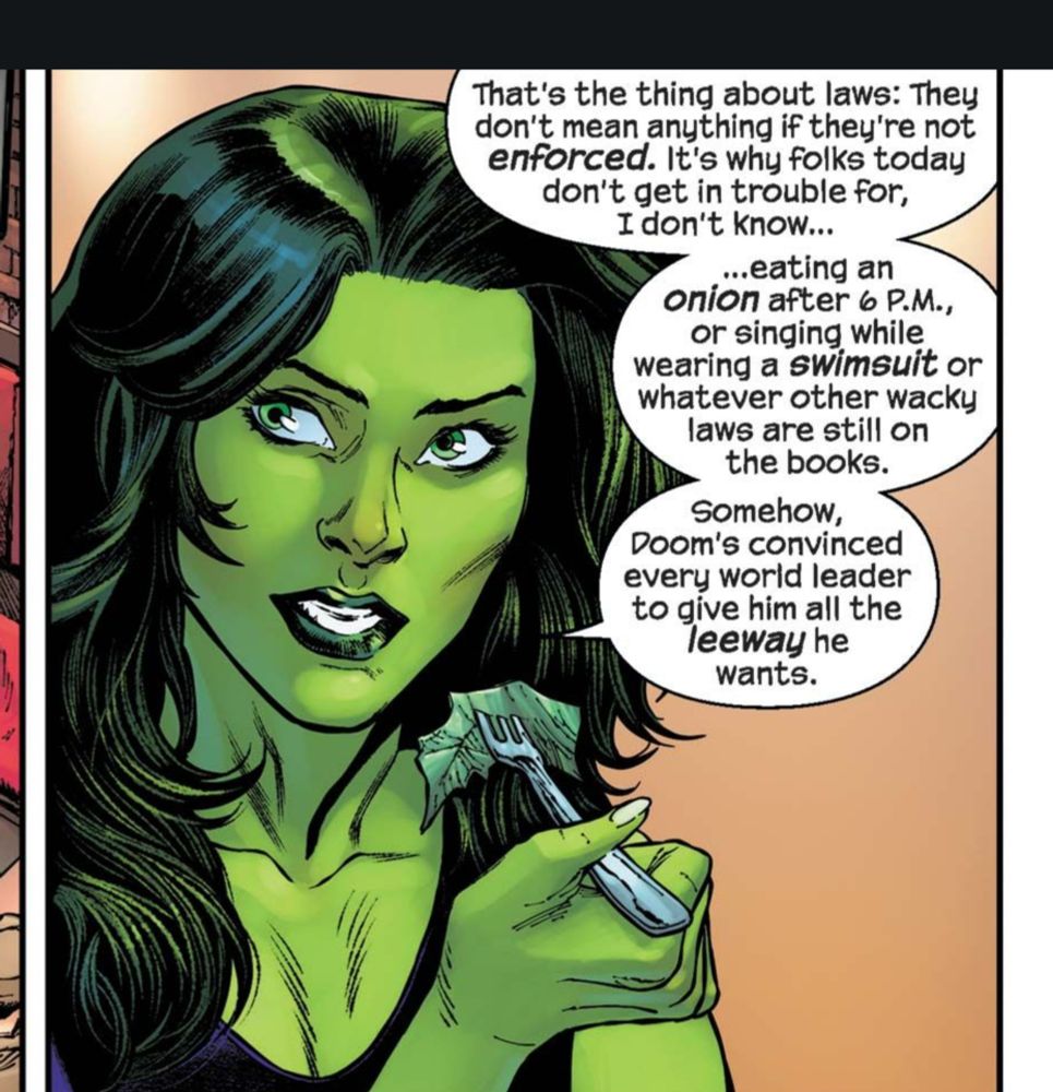 She-Hulk with a fork to her mouth saying a lot of words

"That's the thing about laws: They don't mean anything if they're not ENFORCED. It's why folks today don't get in trouble for, I don't know... 

... eating an onion after 6pm, or singing while wearing a swimsuit or whatever other wacky laws are still on the books.
Some how Doom's convinced every world leader to give him all the leeway he wants 