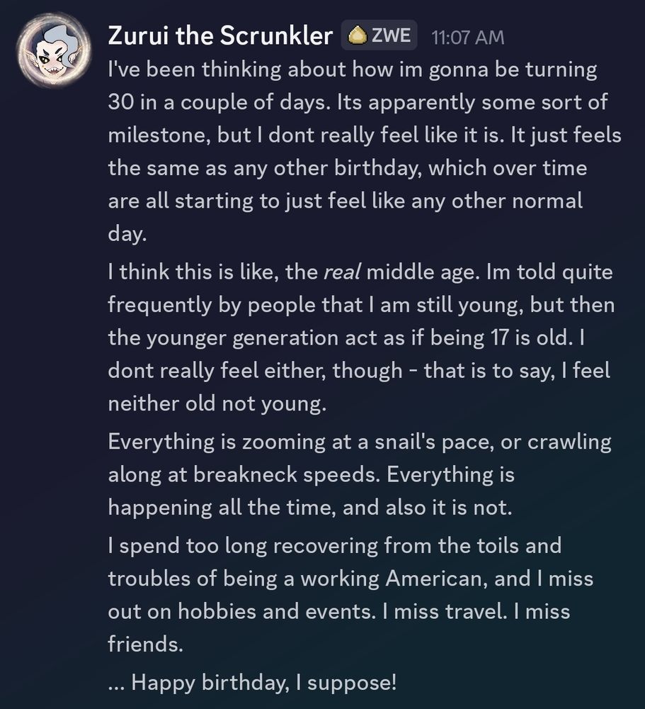 I've been thinking about how I'm gonna be turning 30 in a couple of days. It's apparently some sort of milestone, but I dont really feel like it is. It just feels the same as any other birthday, which over time are all starting to just feel like any other normal day. I think this is like, the real middle age. Im told quite frequently by people that I am still young, but then the younger generation acts as if being 17 is old. I dont really feel either, though - that is to say, I feel neither old nor young. Everything is zooming at a snail's pace, or crawling along at breakneck speeds. Everything is happening all the time, and also it is not. I spend too long recovering from the toils and troubles of being a working American, and I miss out on hobbies and events. I miss travel. I miss friends... Happy birthday, I suppose!