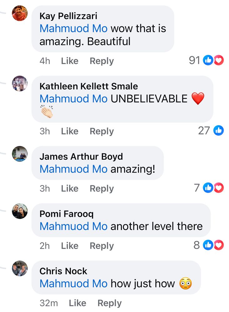 Kay Pellizzari
Mahmuod Mo wow that is amazing. Beautiful

Kathleen Kellett Smale
Mahmuod Mo UNBELIEVABLE

James Arthur Boyd
Mahmuod Mo amazing!

Pomi Farooq
Mahmuod Mo another level there

Chris Nock
Mahmuod Mo how just how