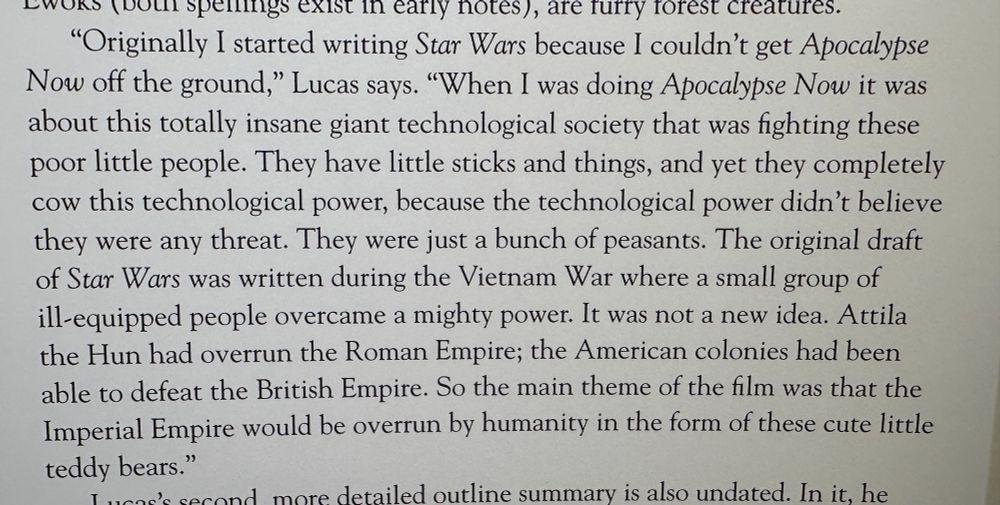 "Originally I started writing Star Wars because I couldn't get Apocalypse Now off the ground," Lucas says. "When I was doing Apocalypse Now it was about this totally insane giant technological society that was fighting these poor little people. They have little sticks and things, and yet they completely cow this technological power, because the technological power didn't believe they were any threat. They were just a bunch of peasants. The original draft of Star Wars was written during the Vietnam War where a small group of ill-equipped people overcame a mighty power. It was not a new idea. Attila the Hun had overrun the Roman Empire; the American colonies had been able to defeat the British Empire. So the main theme of the film was that the Imperial Empire would be overrun by humanity in the form of these cute little teddy bears."