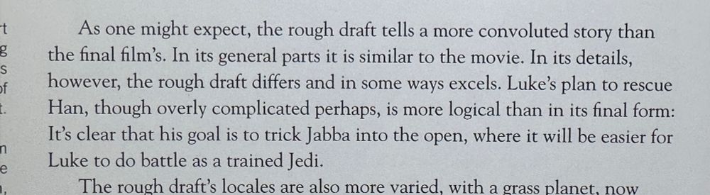 As one might expect, the rough draft tells a more convoluted story than the final film's. In its general parts it is similar to the movie. In its details, however, the rough draft differs and in some ways excels. Luke's plan to rescue Han, though overly complicated perhaps, is more logical than in its final form: It's clear that his goal is to trick Jabba into the open, where it will be easier for Luke to do battle as a trained Jedi.