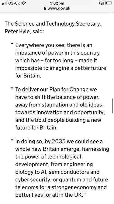 The Science and Technology Secretary, Peter Kyle, said:

Everywhere you see, there is an imbalance of power in this country which has – for too long – made it impossible to imagine a better future for Britain.

To deliver our Plan for Change we have to shift the balance of power, away from stagnation and old ideas, towards innovation and opportunity, and the bold people building a new future for Britain.

In doing so, by 2035 we could see a whole new Britain emerge, harnessing the power of technological development, from engineering biology to AI, semiconductors and cyber security, or quantum and future telecoms for a stronger economy and better lives for all in the UK.