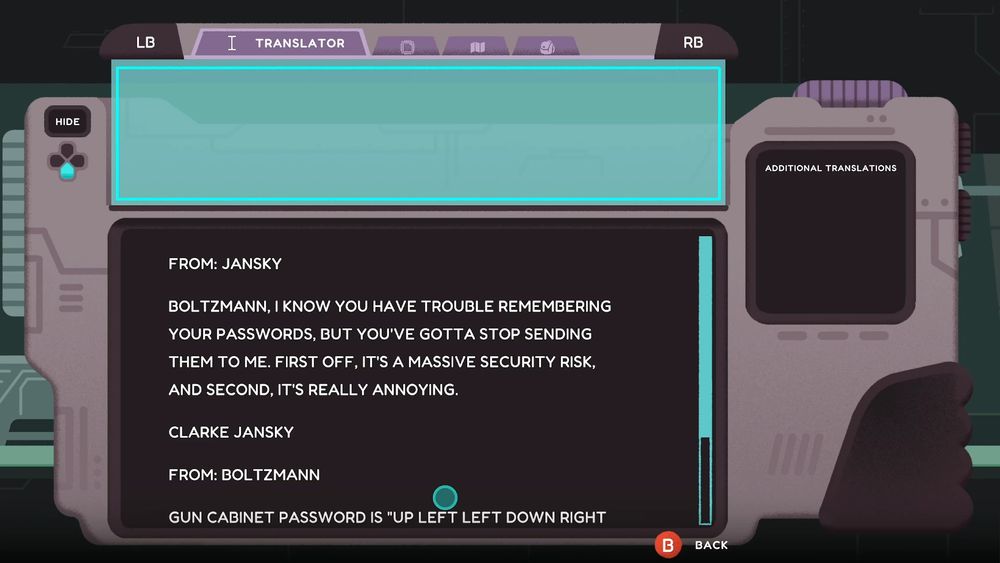 A screenshot of Project Lexa, showing the in-game translator tablet. The tablet is currently displaying an email conversation between the characters Jansky and Boltzmann.

The message reads as follows:

"From: Jansky

Boltzmann, I know you have trouble remembering your passwords, but you've gotta stop sending them to me. First oof, it's a massive security risk, and second, it's really annoying.

-Clarke Jansky

From: Boltzmann

Gun cabinet password is 'Up Left Left Down Right...'"

The rest of the message is cut off.