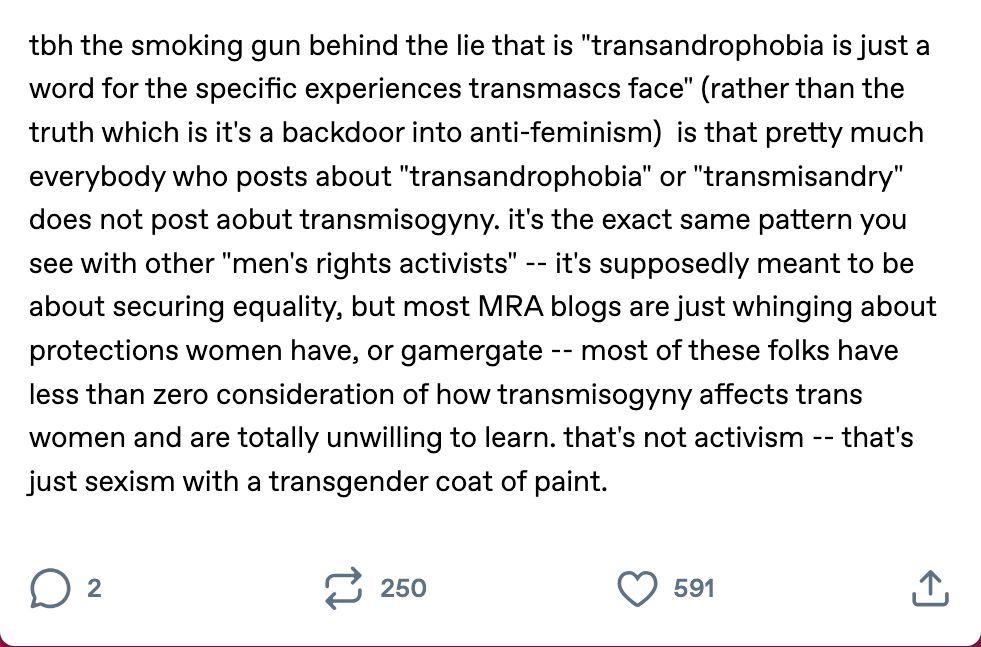 "tbh the smoking gun behind the lie that is "transandrophobia is just a word for the specific experiences transmascs face" (rather than the truth which is it's a backdoor into anti-feminism)  is that pretty much everybody who posts about "transandrophobia" or "transmisandry" does not post aobut transmisogyny. it's the exact same pattern you see with other "men's rights activists" -- it's supposedly meant to be about securing equality, but most MRA blogs are just whinging about protections women have, or gamergate -- most of these folks have less than zero consideration of how transmisogyny affects trans women and are totally unwilling to learn. that's not activism -- that's just sexism with a transgender coat of paint."