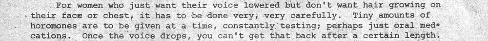"For women who just want their voice lowered but don't want hair growing on their face or chest, it has to be done very, very carefully. Tiny amounts of hormones are to be given at a time, constantly testing; perhaps just oral medications. Once the voice drops, you can't get that back after a certain length."