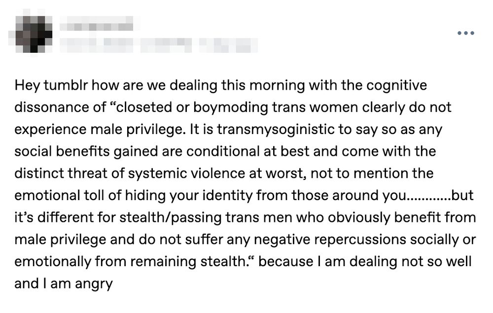 "Hey tumblr how are we dealing this morning with the cognitive dissonance of “closeted or boymoding trans women clearly do not experience male privilege. It is transmysoginistic to say so as any social benefits gained are conditional at best and come with the distinct threat of systemic violence at worst, not to mention the emotional toll of hiding your identity from those around you…………but it’s different for stealth/passing trans men who obviously benefit from male privilege and do not suffer any negative repercussions socially or emotionally from remaining stealth.“ because I am dealing not so well and I am angry"