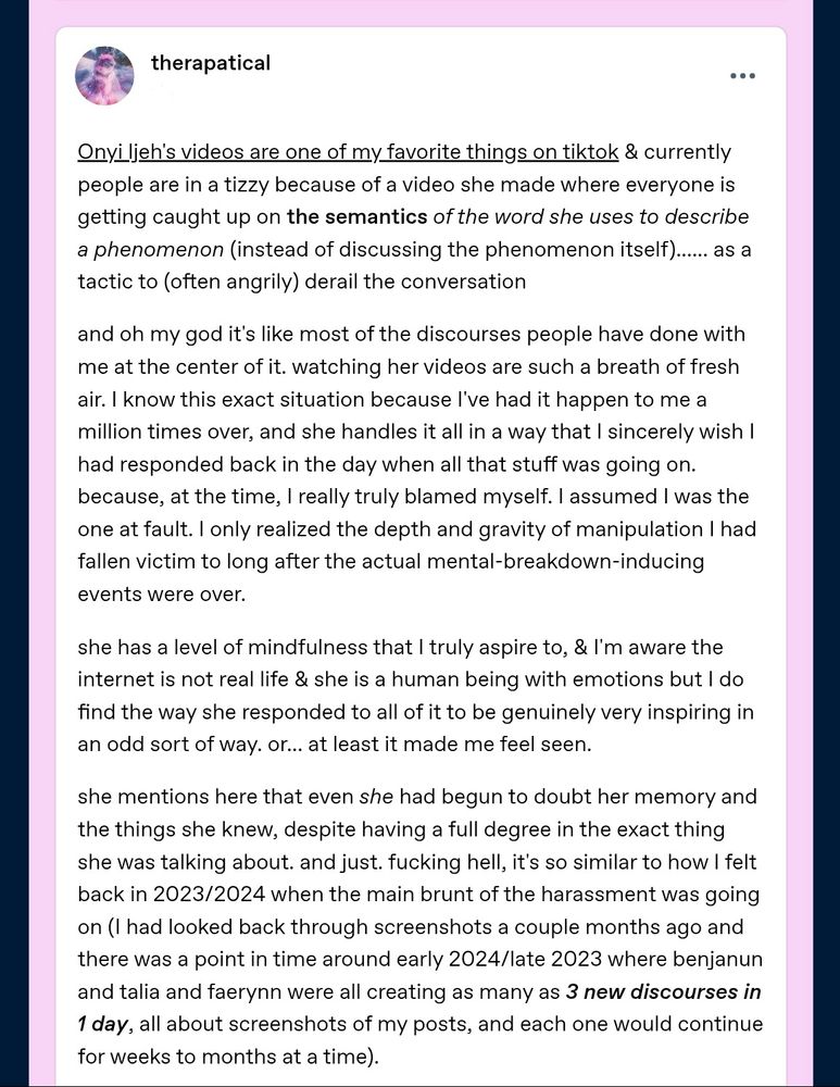 "Onyi ljeh's videos are one of my favorite things on tiktok & currently people are in a tizzy because of a video she made where everyone is getting caught up on the semantics of the word she uses to describe a phenomenon (instead of discussing the phenomenon itself)...... as a tactic to (often angrily) derail the conversation

and oh my god it's like most of the discourses people have done with me at the center of it. watching her videos are such a breath of fresh air. I know this exact situation because I've had it happen to me a million times over, and she handles it all in a way that I sincerely wish I had responded back in the day when all that stuff was going on. because, at the time, I really truly blamed myself. I assumed I was the one at fault. I only realized the depth and gravity of manipulation I had fallen victim to long after the actual mental-breakdown-inducing events were over.

she has a level of mindfulness that I truly aspire to, & I'm aware the internet is not real life & she is a human being with emotions but I do find the way she responded to all of it to be genuinely very inspiring in an odd sort of way. or... at least it made me feel seen.

she mentions here that even she had begun to doubt her memory and the things she knew, despite having a full degree in the exact thing she was talking about. and just. fucking hell, it's so similar to how I felt back in 2023/2024 when the main brunt of the harassment was going on (I had looked back through screenshots a couple months ago and there was a point in time around early 2024/late 2023 where benjanun and talia and faerynn were all creating as many as 3 new discourses in 1 day, all about screenshots of my posts, and each one would continue for weeks to months at a time)."