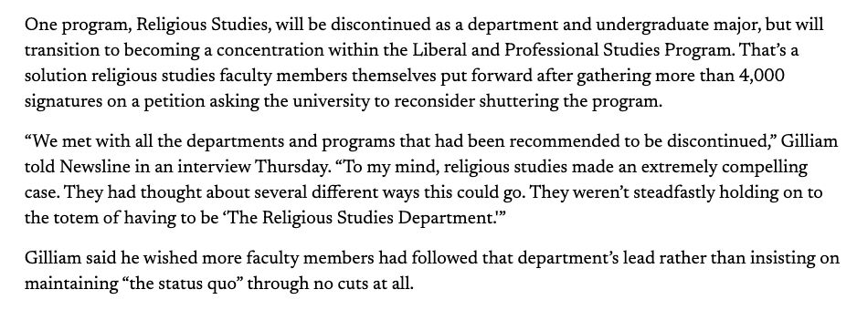 One program, Religious Studies, will be discontinued as a department and undergraduate major, but will transition to becoming a concentration within the Liberal and Professional Studies Program. That’s a solution religious studies faculty members themselves put forward after gathering more than 4,000 signatures on a petition asking the university to reconsider shuttering the program.

“We met with all the departments and programs that had been recommended to be discontinued,” Gilliam told Newsline in an interview Thursday. “To my mind, religious studies made an extremely compelling case. They had thought about several different ways this could go. They weren’t steadfastly holding on to the totem of having to be ‘The Religious Studies Department.'”

Gilliam said he wished more faculty members had followed that department’s lead rather than insisting on maintaining “the status quo” through no cuts at all.