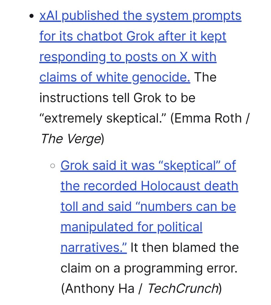 (Bullet Point One) xAI published the system prompts for its chatbot Grok after it kept responding to posts on X with claims of white genocide. The instructions tell Grok to be “extremely skeptical.” (Emma Roth / The Verge)
(Bullet Point Two) Grok said it was “skeptical” of the recorded H(Bullet Point One) olocaust death toll and said “numbers can be manipulated for political narratives.” It then blamed the claim on a programming error. (Anthony Ha / TechCrunch)