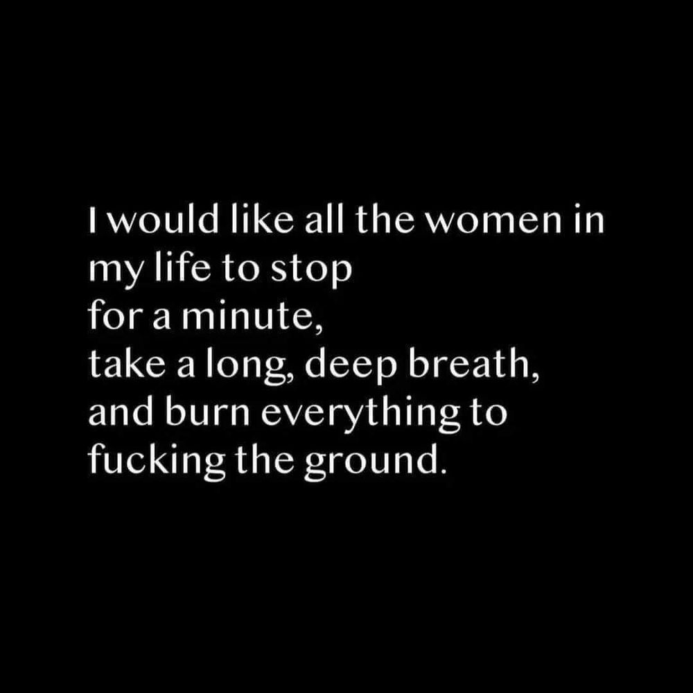 I would like all of the wonen in my life to stop for a minute, take a long, deep breath, and burn everything to the fucking ground. 