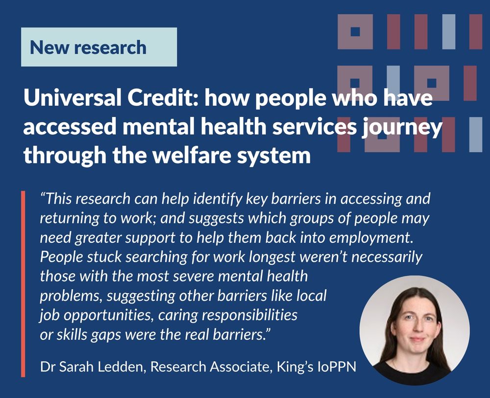 Image of Dr Sarah Leden. 
New Research
Universal Credit: how people who have accessed mental health services journey through the welfare system
“This research can help identify key barriers in accessing and returning to work; and suggests which groups of people may need greater support to help them back into employment. People stuck searching for work longest weren’t necessarily those with the most severe mental health  problems, suggesting other barriers like local  job opportunities, caring responsibilities  or skills gaps were the real barriers.”
Dr Sarah Ledden, Research Associate, King’s IoPPN