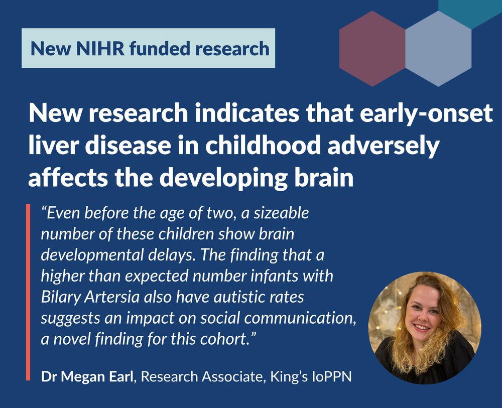 New research indicates that early-onset 
liver disease in childhood adversely 
affects the developing brain - “Even before the age of two, a sizeable number of these children show brain developmental delays. The finding that a higher than expected number infants with Bilary Artersia also have autistic rates suggests an impact on social communication, a novel finding for this cohort.” - Dr Megan Earl, Research Associate, King’s IoPPN