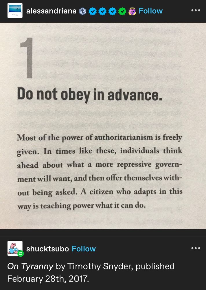 Screenshot of a tumblr post consisting of an image of paragraph of a book, stating “Do not obey in advance. Most of the power of authoritarianism is freely given. In times like these, individuals think ahead about what a more repressive government will want, and then offer themselves without being asked. A citizen who adapts in this way is teaching power what it can do.”.

Shucktsubo reblogged and added “On Tyranny by Timothy Snyder, published on February 28th, 2017”