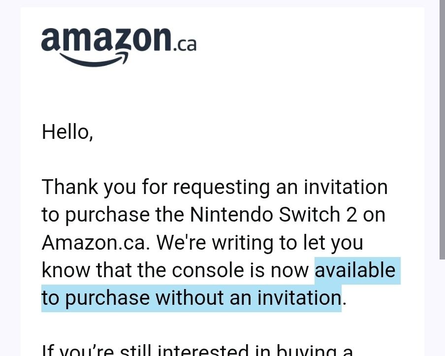 Amazon.ca

Hello,

Thank you for requesting an invitation to purchase the Nintendo Switch 2 on Amazon.ca. We're writing to let you know that the console is now available to purchase without an invitation.