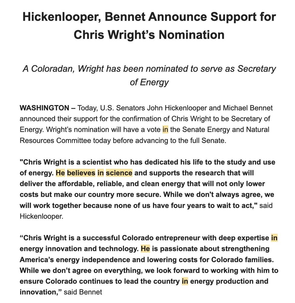 Hickenlooper, Bennet Announce Support for Chris Wright's Nomination
A Coloradan, Wright has been nominated to serve as Secretary of Energy
WASHINGTON - Today, U.S. Senators John Hickenlooper and Michael Bennet announced their support for the confirmation of Chris Wright to be Secretary of Energy. Wright's nomination will have a vote in the Senate Energy and Natural Resources Committee today before advancing to the full Senate.
"Chris Wright is a scientist who has dedicated his life to the study and use of energy. He believes in science and supports the research that will deliver the affordable, reliable, and clean energy that will not only lower costs but make our country more secure. While we don't always agree, we will work together because none of us have four years to wait to act," said Hickenlooper.
"Chris Wright is a successful Colorado entrepreneur with deep expertise in energy innovation and technology. He is passionate about strengthening America's energy independence and lowering costs for Colorado families.
While we don't agree on everything, we look forward to working with him to ensure Colorado continues to lead the country in energy production and innovation," said Bennet