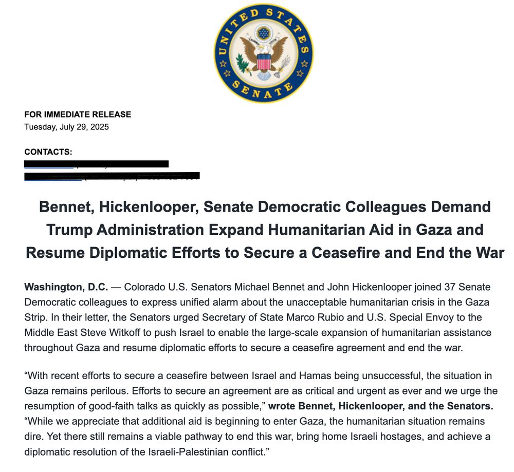 Bennet, Hickenlooper, Senate Democratic Colleagues Demand Trump Administration Expand Humanitarian Aid in Gaza and Resume Diplomatic Efforts to Secure a Ceasefire and End the War
Washington, D.C. - Colorado U.S. Senators Michael Bennet and John Hickenlooper joined 37 Senate Democratic colleagues to express unified alarm about the unacceptable humanitarian crisis in the Gaza Strip. In their letter, the Senators urged Secretary of State Marco Rubio and U.S. Special Envoy to the Middle East Steve Witkoff to push Israel to enable the large-scale expansion of humanitarian assistance throughout Gaza and resume diplomatic efforts to secure a ceasefire agreement and end the war.
"With recent efforts to secure a ceasefire between Israel and Hamas being unsuccessful, the situation in Gaza remains perilous. Efforts to secure an agreement are as critical and urgent as ever and we urge the resumption of good-faith talks as quickly as possible," wrote Bennet, Hickenlooper, and the Senators.
"While we appreciate that additional aid is beginning to enter Gaza, the humanitarian situation remains dire. Yet there still remains a viable pathway to end this war, bring home Israeli hostages, and achieve a diplomatic resolution of the Israeli-Palestinian conflict."