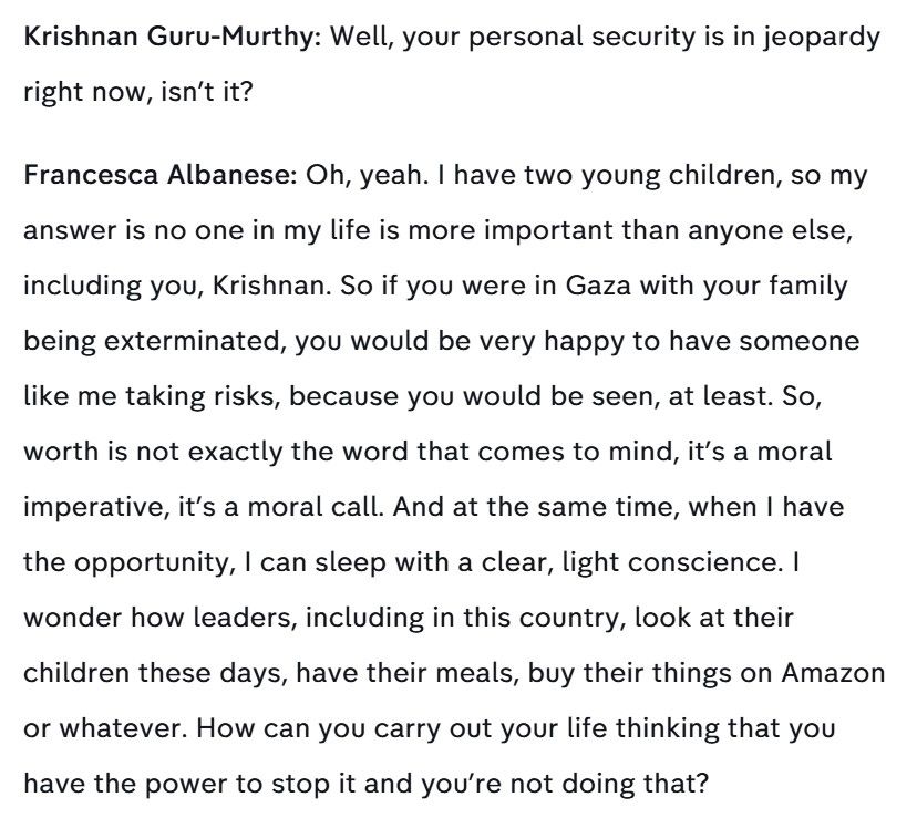 Krishnan Guru-Murthy: Well, your personal security is in jeopardy right now, isn't it?

Francesca Albanese: Oh, yeah. I have two young children, so my answer is no one in my life is more important than anyone else, including you, Krishnan. So if you were in Gaza with your family
being exterminated, you would be very happy to have someone like me taking risks, because you would be seen, at least. So, worth is not exactly the word that comes to mind, it's a moral imperative, it's a moral call. And at the same time, when I have the opportunity, I can sleep with a clear, light conscience. I wonder how leaders, including in this country, look at their children these days, have their meals, buy their things on Amazonor whatever. How can you carry out your life thinking that you have the power to stop it and you're not doing that?