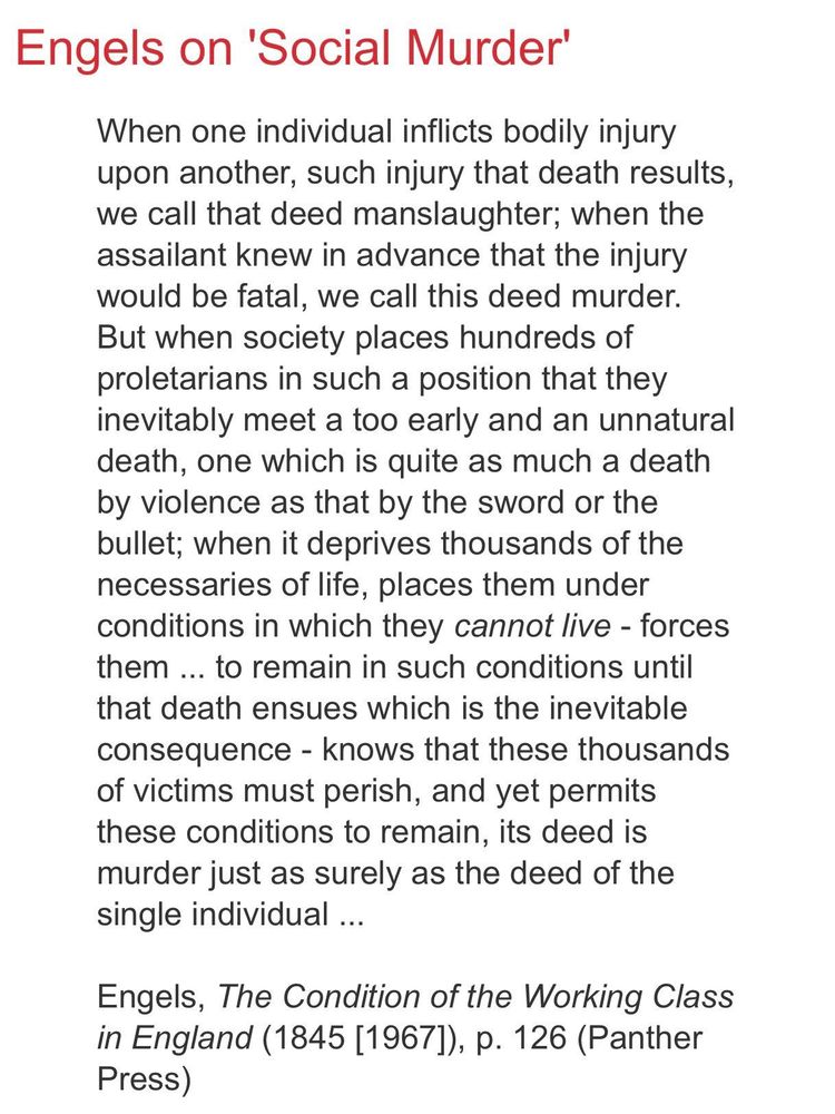 Engels on 'Social Murder'
When one individual inflicts bodily injury upon another,  such injury that death results, we call that deed manslaughter; when the assailant knew in advance that injury would be fatal,  we call that murder. But when society places hundreds of proletarians in such a position that they inevitably meet a too early and unnatural death, one which is quite as much a death by violence as that by the sword or bullet; when it deprives thousands of the necessaries of life, places them under conditions in which they cannot live- forces them... to remain in such conditions until that death ensures which is the inevitable consequence- knows that these thousands of victims must perish, and yet permits these conditions to remain, its deed is murder just as surely as the deed of the individual ...