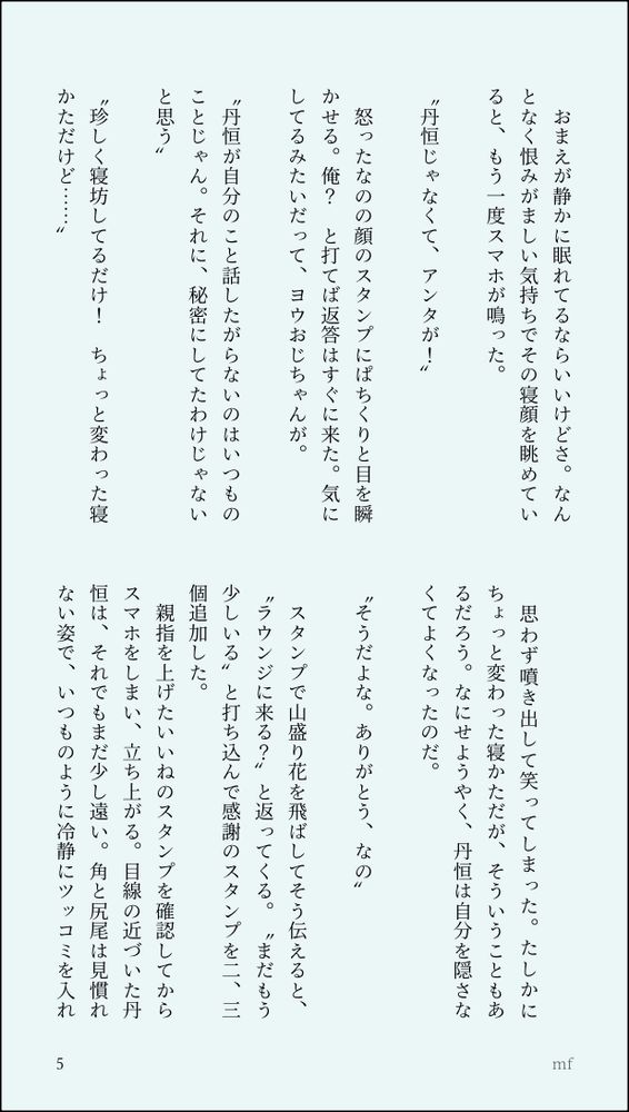 　おまえが静かに眠れてるならいいけどさ。なんとなく恨みがましい気持ちでその寝顔を眺めていると、もう一度スマホが鳴った。
　
〝丹恒じゃなくて、アンタが！〟
　
　怒ったなのの顔のスタンプにぱちくりと目を瞬かせる。俺？　と打てば返答はすぐに来た。気にしてるみたいだって、ヨウおじちゃんが。
　
〝丹恒が自分のこと話したがらないのはいつものことじゃん。それに、秘密にしてたわけじゃないと思う〟
　
〝珍しく寝坊してるだけ！　ちょっと変わった寝かただけど……〟
　
　思わず噴き出して笑ってしまった。たしかにちょっと変わった寝かただが、そういうこともあるだろう。なにせようやく、丹恒は自分を隠さなくてよくなったのだ。
　
〝そうだよな。ありがとう、なの〟
　
　スタンプで山盛り花を飛ばしてそう伝えると、〝ラウンジに来る？〟と返ってくる。〝まだもう少しいる〟と打ち込んで感謝のスタンプを二、三個追加した。
　親指を上げたいいねのスタンプを確認してからスマホをしまい、立ち上がる。目線の近づいた丹恒は、それでもまだ少し遠い。角と尻尾は見慣れない姿で、いつものように冷静にツッコミを入れ