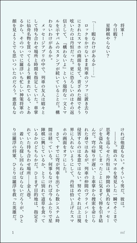 印刷された本の本文の体裁で画像化されたテキストです。付記に「mf」と記載されています。
以下は本文の内容です。

　将軍！
　今日暇？
　星陣棋やらない？
　
「……暇なわけがあるか……」
　ロックをかけないまま列車のソファに置き去りにされたスマホの画面を見て、青ざめた顔でそう呟いたのは丹恒だった。更に恐ろしいのはその返信として、『構わないよ』という端的な一文とマルを示すパムのスタンプが続いていることだ。構わないわけがあるか。
　メッセージアプリの中で、列車の友人は嬉々として待ち合わせ場所と時間を指定していた。車掌に仙舟名物を買ってくるよう頼まれている、とあるから、そのついでに羅浮いち忙しい神策将軍の顔を見ようとでも思いついたのだろう。悪意もなければ他意もない。そういう男だ、彼は。
　――と。彼のスマホを発見した一瞬でそこまで思考を巡らせた丹恒は、仲間の個人的なメッセージを盗み見てしまったことに気まずく唇を引き結んだ。穹の帰りが遅い、と車掌から捜索を命じられた身ではあるが、列車の仲間のプライバシーを侵害するのは本意ではない。努めてそれ以上は視界に入れないようにして、丹恒は拾い上げたスマホの画面をオフにした。
　さて、すでに穹が列車を出てから数システム時間は経っている。何事もなければ今もふたりで星陣棋に興じているか、とうに別れて道草を食っているかのどちらかだ。ひとまず目的地は、指定されていた待ち合わせ場所――金人巷。
　着いたら探し回らねばならないだろうが、ひとりは羅浮の将軍、ひとりは羅浮を救った英雄だ。