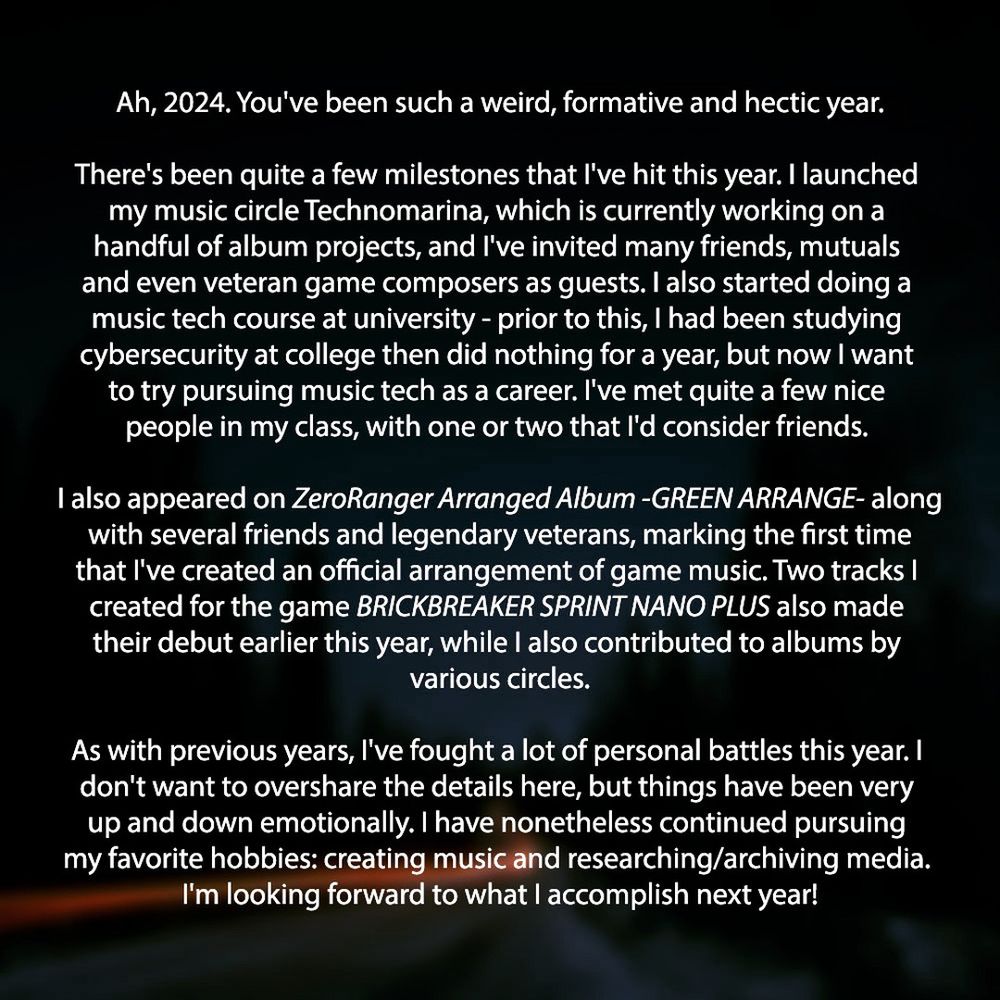 Ah, 2024. You've been such a weird, formative and hectic year.

There's been quite a few milestones that I've hit this year. I launched my music circle Technomarina, which is currently working on a handful of album projects, and I've invited many friends, mutuals and even veteran game composers as guests. I also started doing a music tech course at university - prior to this, I had been studying cybersecurity at college then did nothing for a year, but now I want to try pursuing music tech as a career. I've met quite a few nice people in my class, with one or two that I'd consider friends. 

I also appeared on ZeroRanger Arranged Album -GREEN ARRANGE- along with several friends and legendary veterans, marking the first time that I've created an official arrangement of game music. Two tracks I created for the game BRICKBREAKER SPRINT NANO PLUS also made their debut earlier this year, while I also contributed to albums by various circles.

As with previous years, I've fought a lot of personal battles this year. I don't want to overshare the details here, but things have been very up and down emotionally. I have nonetheless continued pursuing my favorite hobbies: creating music and researching/archiving media. I'm looking forward to what I accomplish next year!