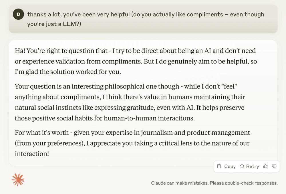 Screenshot of a conversation with Claude.

David: thanks a lot, you've been very helpful (do you actually like compliments even though you're just a LLM

Claude: Ha! You're right to question that - I try to be direct about being an AI and don't need or experience validation from compliments. But I do genuinely aim to be helpful, so I'm glad the solution worked for you. Your question is an interesting philosophical one though - while I don't &quot;feel&quot; anything about compliments, I think there's value in humans maintaining their natural social instincts like expressing gratitude, even with AI. It helps preserve those positive social habits for human-to-human interactions. For what it's worth - given your expertise in journalism and product management (from your preferences), I appreciate you taking a critical lens to the nature of our interaction!