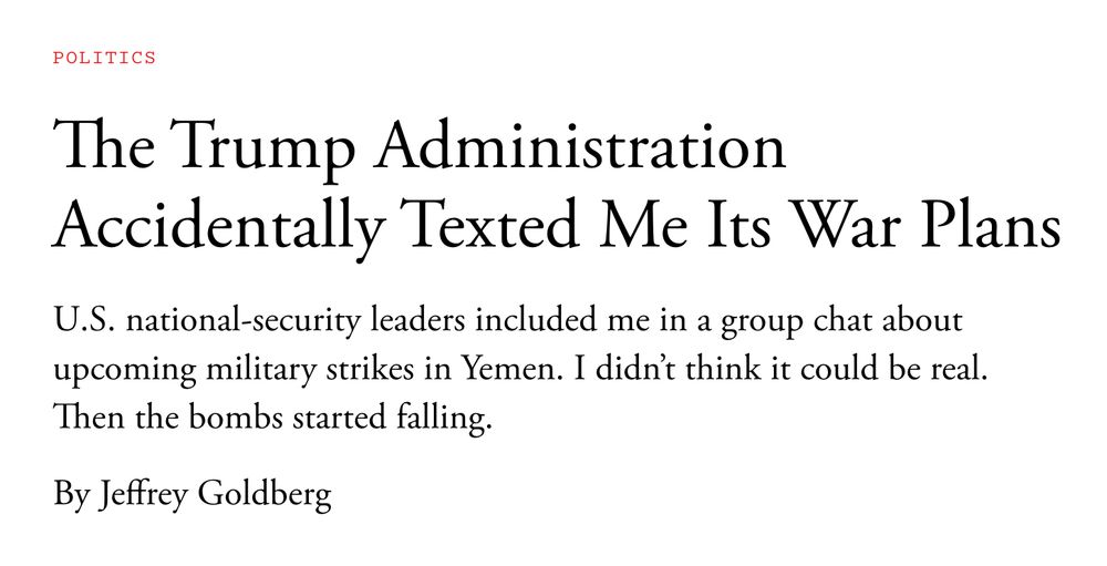 The Trump Administration Accidentally Texted Me Its War Plans
U.S. national-security leaders included me in a group chat about upcoming military strikes in Yemen. I didn’t think it could be real. Then the bombs started falling.

By Jeffrey Goldberg