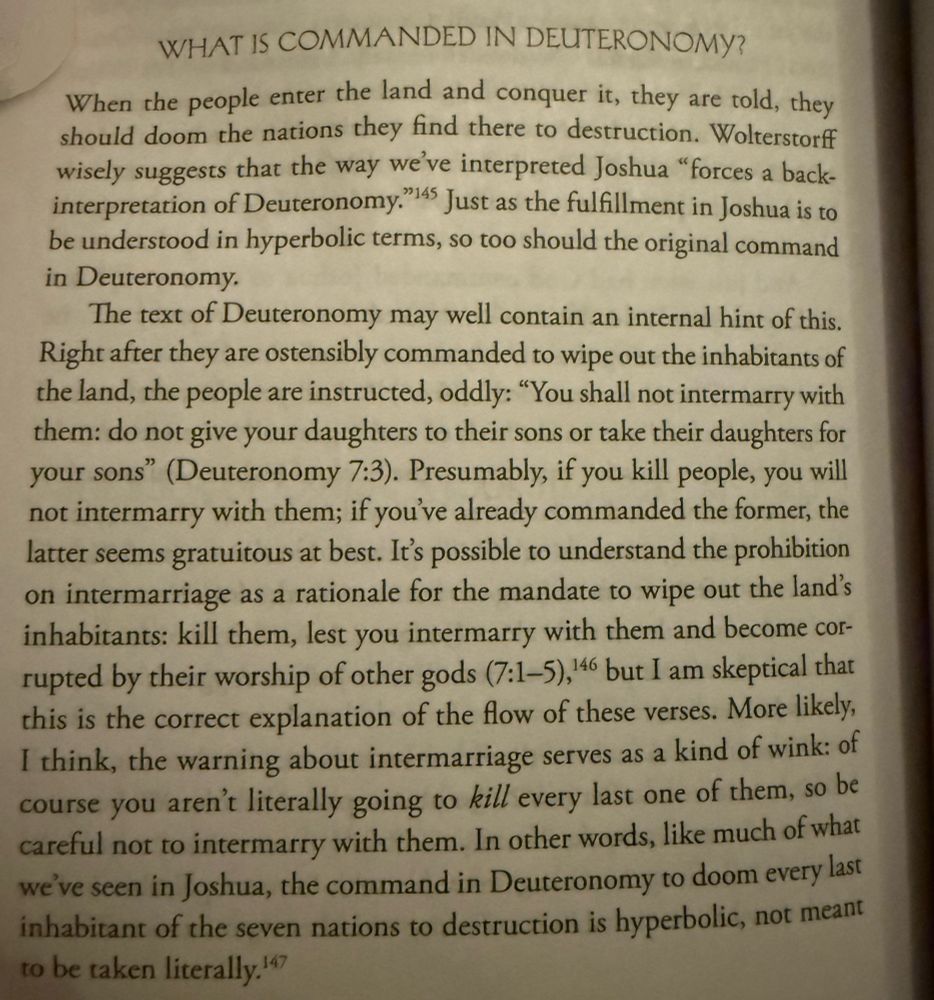 Page 296 of Judaism is about Love by Rabbi Shai Held

WHAT IS COMMANDED IN DEUTERONOMY?
When the people enter the land and conquer it, they are told, they should doom the nations they find there to destruction. Wolterstorff wisely suggests that the way we've interpreted Joshua "forces a back-interpretation of Deuteronomy."45 Just as the fulfillment in Joshua is to be understood in hyperbolic terms, so too should the original command in Deuteronomy.
The text of Deuteronomy may well contain an internal hint of this.
Right after they are ostensibly commanded to wipe out the inhabitants of the land, the people are instructed, oddly: "You shall not intermarry with them: do not give your daughters to their sons or take their daughters for your sons" (Deuteronomy 7:3). Presumably, if you kill people, you will not intermarry with them; if you've already commanded the former, the latter seems gratuitous at best. It's possible to understand the prohibition on intermarriage as a rationale for the mandate to wipe out the land's inhabitants: kill them, lest you intermarry with them and become corrupted by their worship of other gods (7:1-5),146 but I am skeptical that this is the correct explanation of the flow of these verses. More likely, I think, the warning about intermarriage serves as a kind of wink: of course you aren't literally going to kill every last one of them, so be careful not to intermarry with them. In other words, like much of what we've seen in Joshua, the command in Deuteronomy to doom every last inhabitant of the seven nations to destruction is hyperbolic, not meant to be taken literally.*) 