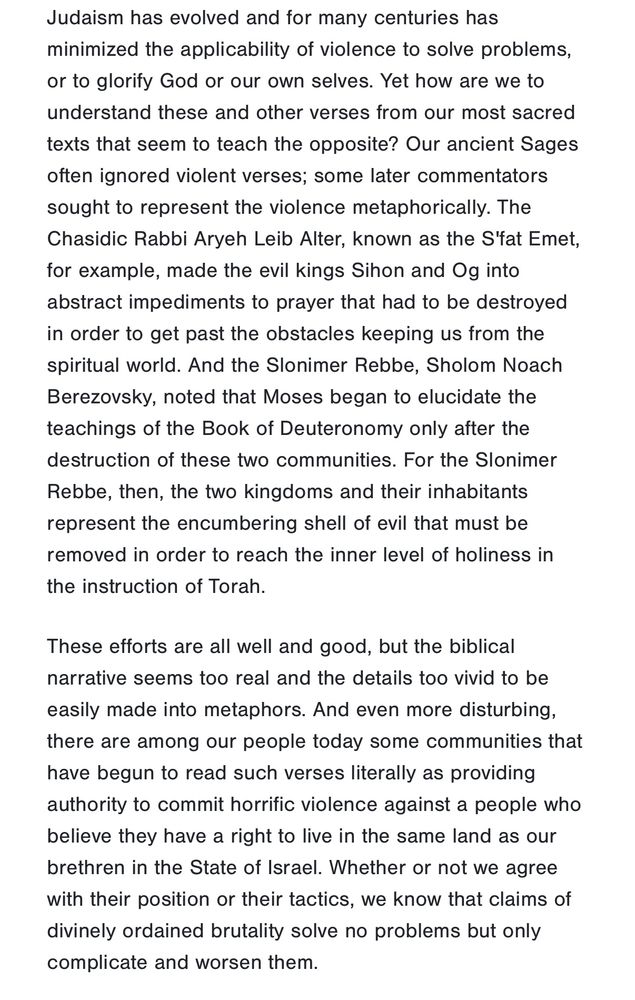 Screenshot from Victim and Perpetrator - Reflecting on Our Role 

Judaism has evolved and for many centuries has minimized the applicability of violence to solve problems, or to glorify God or our own selves. Yet how are we to understand these and other verses from our most sacred texts that seem to teach the opposite? Our ancient Sages often ignored violent verses; some later commentators sought to represent the violence metaphorically. The Chasidic Rabbi Aryeh Leib Alter, known as the S'fat Emet, for example, made the evil kings Sihon and Og into abstract impediments to prayer that had to be destroyed in order to get past the obstacles keeping us from the spiritual world. And the Slonimer Rebbe, Sholom Noach Berezovsky, noted that Moses began to elucidate the teachings of the Book of Deuteronomy only after the destruction of these two communities. For the Slonimer Rebbe, then, the two kingdoms and their inhabitants represent the encumbering shell of evil that must be removed in order to reach the inner level of holiness in the instruction of Torah.

These efforts are all well and good, but the biblical narrative seems too real and the details too vivid to be easily made into metaphors. And even more disturbing, there are among our people today some communities that have begun to read such verses literally as providing authority to commit horrific violence against a people who believe they have a right to live in the same land as our brethren in the State of Israel. Whether or not we agree with their position or their tactics, we know that claims of divinely ordained brutality solve no problems but only complicate and worsen them.


