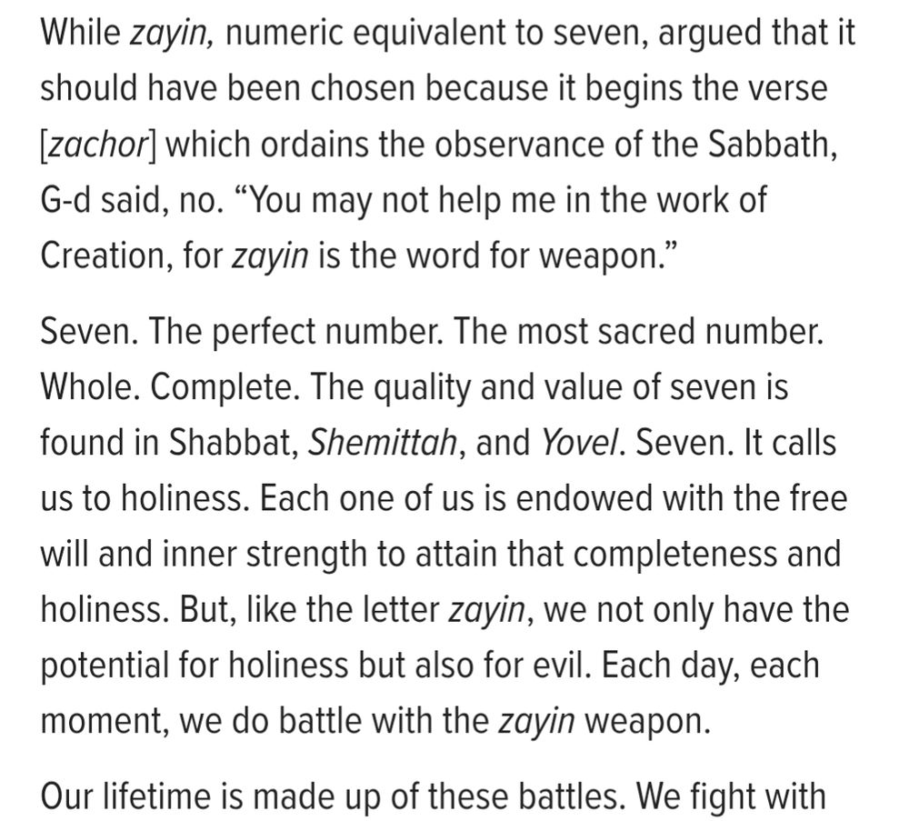 Screenshot of Seven: The Power of Numbers
Rabbi Eliyahu Safran

While zayin, numeric equivalent to seven, argued that it should have been chosen because it begins the verse [zachor] which ordains the observance of the Sabbath, G-d said, no. “You may not help me in the work of Creation, for zayin is the word for weapon.”

Seven. The perfect number. The most sacred number. Whole. Complete. The quality and value of seven is found in Shabbat, Shemittah, and Yovel. Seven. It calls us to holiness. Each one of us is endowed with the free will and inner strength to attain that completeness and holiness. But, like the letter zayin, we not only have the potential for holiness but also for evil. Each day, each moment, we do battle with the zayin weapon.

Our lifetime is made up of these battles.
