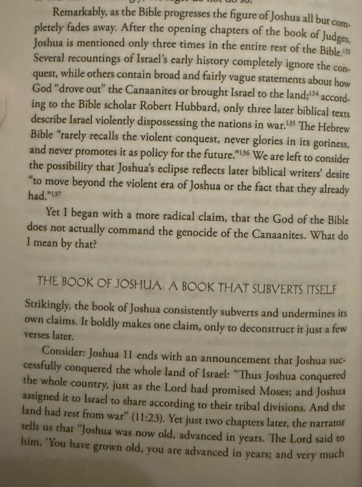 
Page 294 of Judaism is about Love by Rabbi Shai Held


Remarkably, as the Bible progresses the figure of Joshua all but com- pletely fades away. After the opening chapters of the book of Judges, Joshua is mentioned only three times in the entire rest of the Bible, 133 Several recountings of Israel's early history completely ignore the con- quest, while others contain broad and fairly vague statements about how God "drove out" the Canaanites or brought Israel to the land; 134 accord- ing to the Bible scholar Robert Hubbard, only three later biblical texts describe Israel violently dispossessing the nations in war. 135 The Hebrew Bible "rarely recalls the violent conquest, never glories in its goriness, and never promotes it as policy for the future."136 We are left to consider the possibility that Joshua's eclipse reflects later biblical writers' desire "to move beyond the violent era of Joshua or the fact that they already had, "137

Yet I began with a more radical claim, that the God of the Bible does not actually command the genocide of the Canaanites. What do I mean by that?

THE BOOK OF JOSHUA: A BOOK THAT SUBVERTS ITSELF

Strikingly, the book of Joshua consistently subverts and undermines its own claims. It boldly makes one claim, only to deconstruct it just a few verses later.

Consider: Joshua 11 ends with an announcement that Joshua suc- cessfully conquered the whole land of Israel: "Thus Joshua conquered the whole country, just as the Lord had promised Moses; and Joshua assigned it to Israel to share according to their tribal divisions. And the land had rest from war" (11:23). Yet just two chapters later, the narrator tells us that "Joshua was now old, advanced in years. The Lord said to him, 'You have grown old, you are advanced in years; and very much
