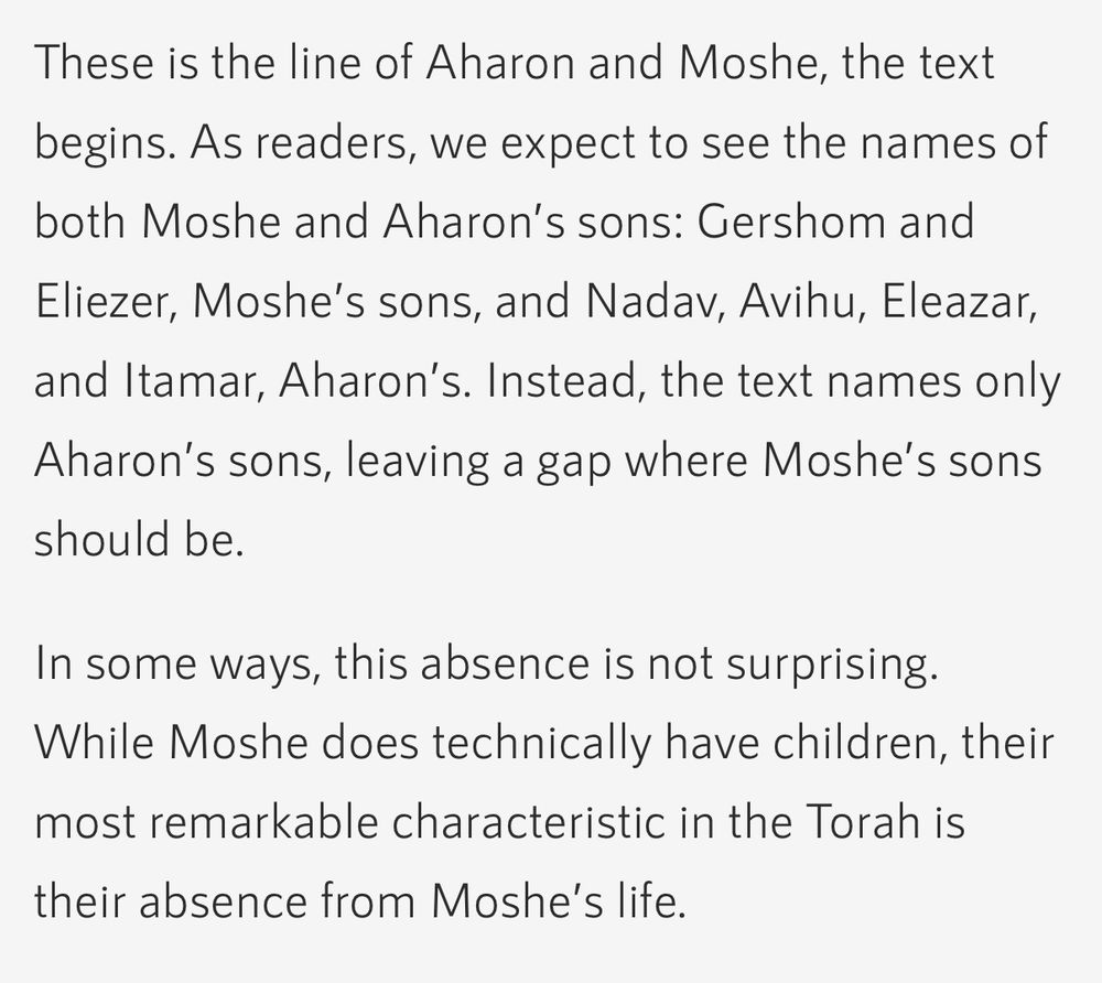 Screenshot from A JEW WITHOUT SINAI by Rabbi Tali Adler on Hadar.org

These is the line of Aharon and Moshe, the text begins. As readers, we expect to see the names of both Moshe and Aharon’s sons: Gershom and Eliezer, Moshe’s sons, and Nadav, Avihu, Eleazar, and Itamar, Aharon’s. Instead, the text names only Aharon’s sons, leaving a gap where Moshe’s sons should be.
In some ways, this absence is not surprising. While Moshe does technically have children, their most remarkable characteristic in the Torah is their absence from Moshe’s life.
We first learn that Moshe has been separated from his children since his departure from Midian when Yitro comes to meet Moshe, bringing Moshe’s wife and children with him: