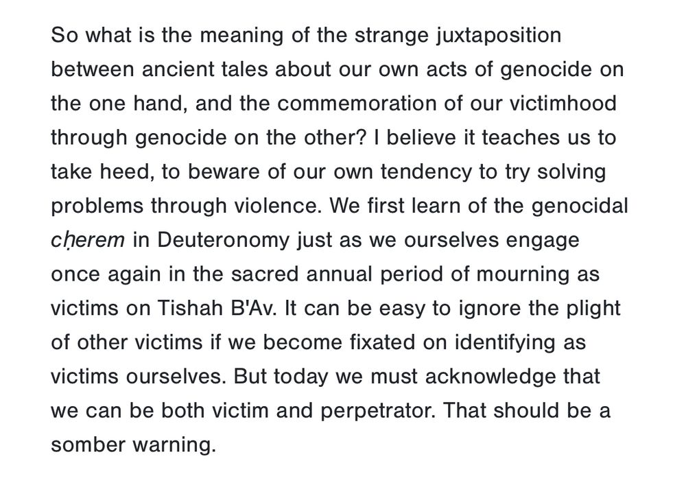 Screenshot from Victim and Perpetrator - Reflecting on Our Role 

So what is the meaning of the strange juxtaposition between ancient tales about our own acts of genocide on
the one hand, and the commemoration of our victimhood through genocide on the other? I believe it teaches us to take heed, to beware of our own tendency to try solving problems through violence. We first learn of the genocidal cherem in Deuteronomy just as we ourselves engage once again in the sacred annual period of mourning as victims on Tishah B'Av. It can be easy to ignore the plight of other victims if we become fixated on identifying as victims ourselves. But today we must acknowledge that we can be both victim and perpetrator. That should be a somber warning.