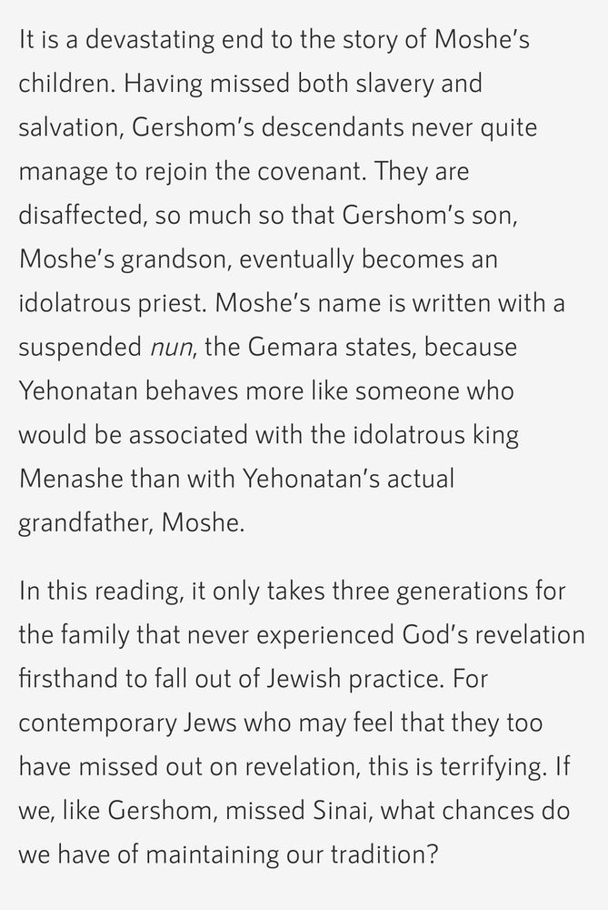 Screenshot from A JEW WITHOUT SINAI by Rabbi Tali Adler on Hadar.org

It is a devastating end to the story of Moshe’s children. Having missed both slavery and salvation, Gershom’s descendants never quite manage to rejoin the covenant. They are disaffected, so much so that Gershom’s son, Moshe’s grandson, eventually becomes an idolatrous priest. Moshe’s name is written with a suspended nun, the Gemara states, because Yehonatan behaves more like someone who would be associated with the idolatrous king Menashe than with Yehonatan’s actual grandfather, Moshe.
In this reading, it only takes three generations for the family that never experienced God’s revelation firsthand to fall out of Jewish practice. For contemporary Jews who may feel that they too have missed out on revelation, this is terrifying. If we, like Gershom, missed Sinai, what chances do we have of maintaining our tradition?